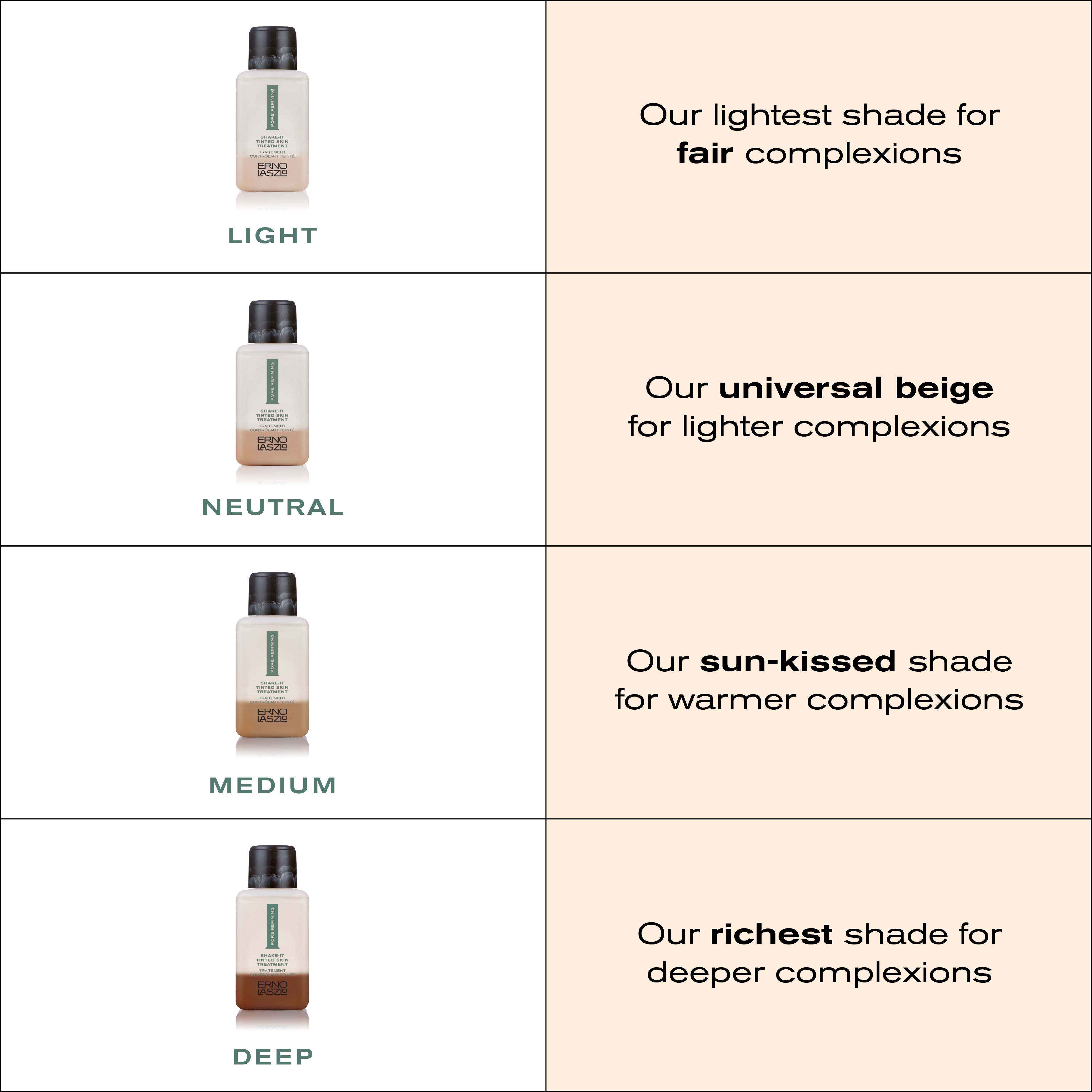 Shake-It Shade Reference Guide
Light - our lightest shade for fair complexions
Neutral - Our universal beige for lighter complexions
Medium - Our sun-kissed shade for warmer complexions
Deep - our richest shade for deeper complexions