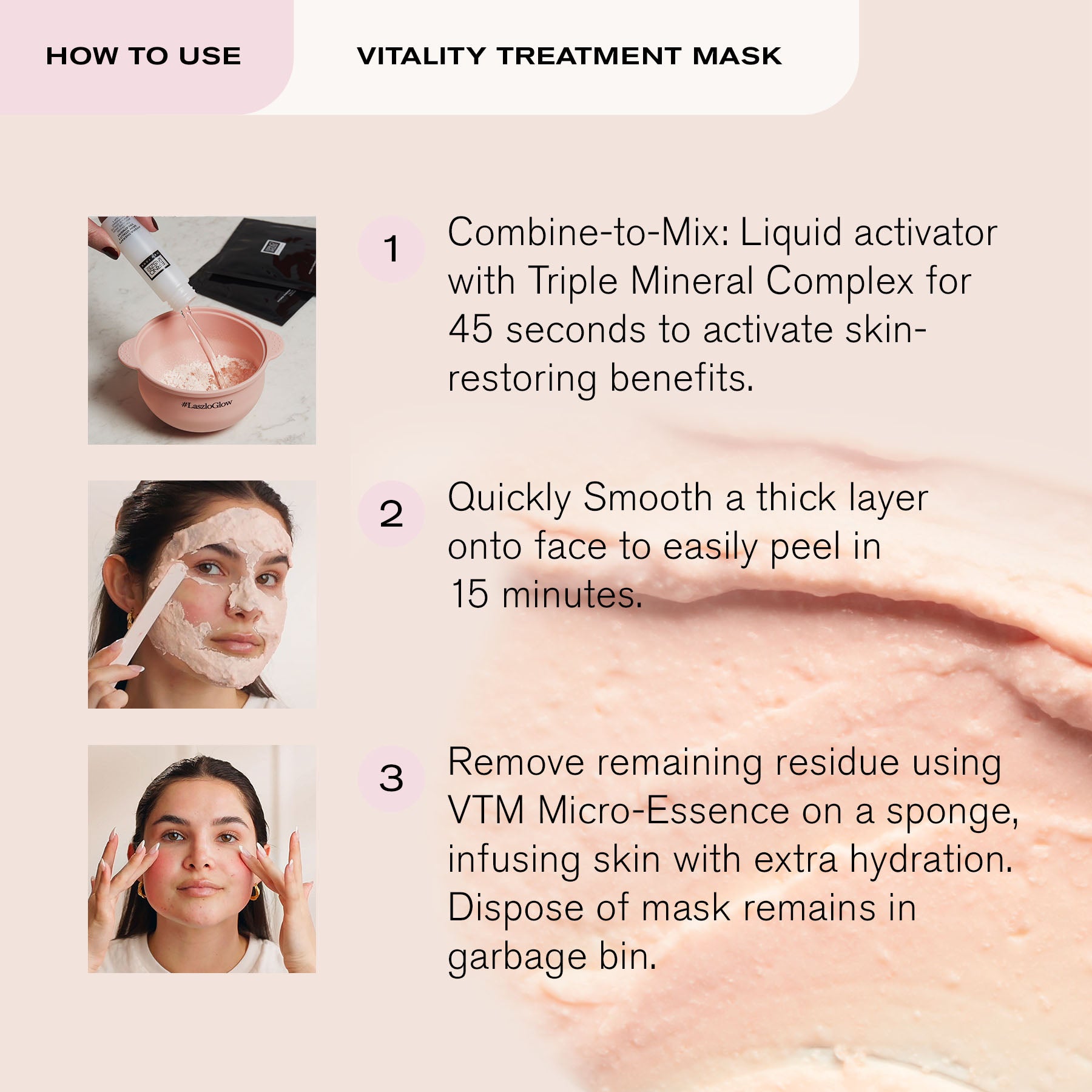 How to Use Vitality Treatment Mask
1. Combine-to-mix: Liquid activator with Triple Mineral Complex for 45 seconds to activate skin-restoring benefits.
2. Quickly Smooth a thick layer onto face to easily peel in 15 minutes.
3. Remove remaining residue using VTM Micro-Essence on a sponge, infusing skin with extra hydration. Dispose of mask remains in garbage bin.