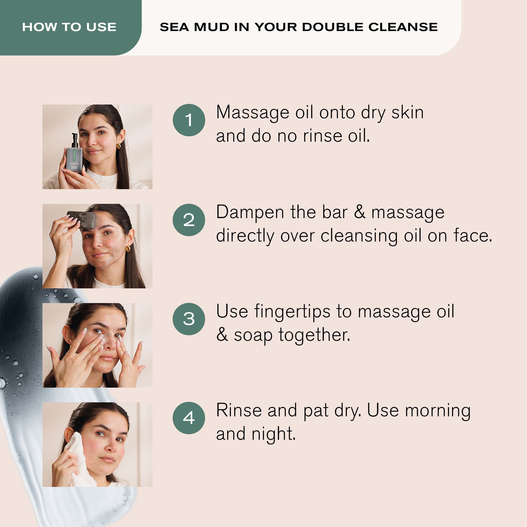 How to Use Sea Mud in your Double Cleanse
1. Massage oil onto dry skin and do no rinse oil.
2. Dampen the bar & massage directly over cleansing oil on face.
3. Use fingertips to massage oil & soap together.
4. Rinse and pat dry. Use morning and night.