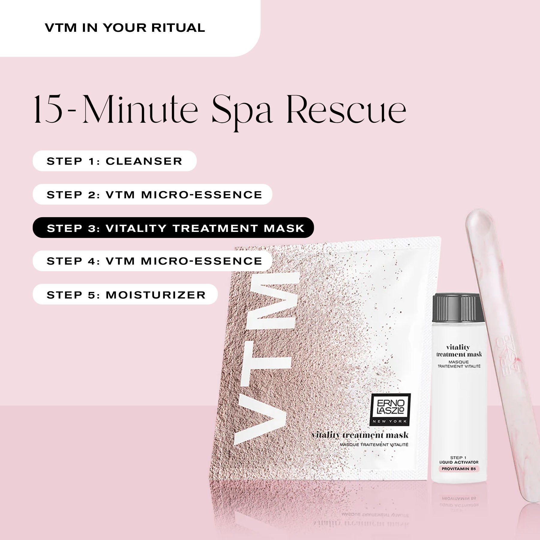 VTM in Your Ritual
15-Minute Spa Rescue
Step 1: Cleanser
Step 2: VTM Micro-Essence
Step 3: Vitality Treatment Mask
Step 4: VTM Micro-Essence
Step 5: Moisturizer
