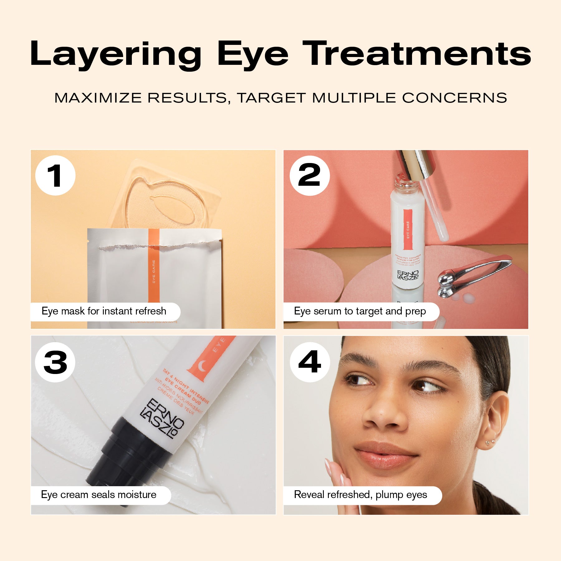 Layering Eye Treatments
Maximize Results, Target Multiple Concerns
1. Eye mask for instant refresh
2. Eye serum to target and prep
3. Eye cream seals moisture
4. Reveal refreshed, plump eyes