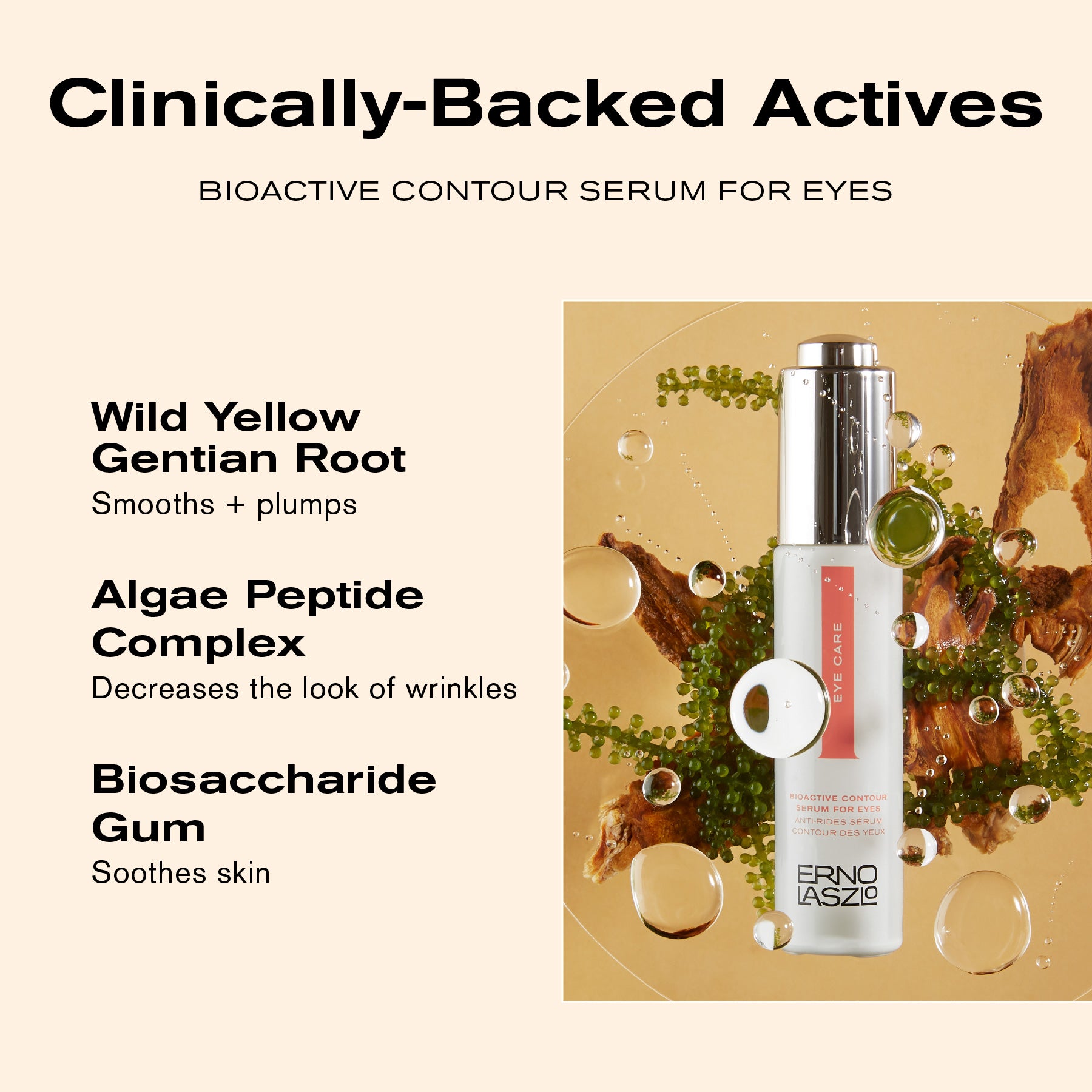 Clinically-Backed Actives
Bioactive Contour Serum for Eyes
Wild Yellow Gentian Root smooths + plumps
Algae Peptide Complex decreases the look of wrinkles
Biosaccharide Gum soothes skin