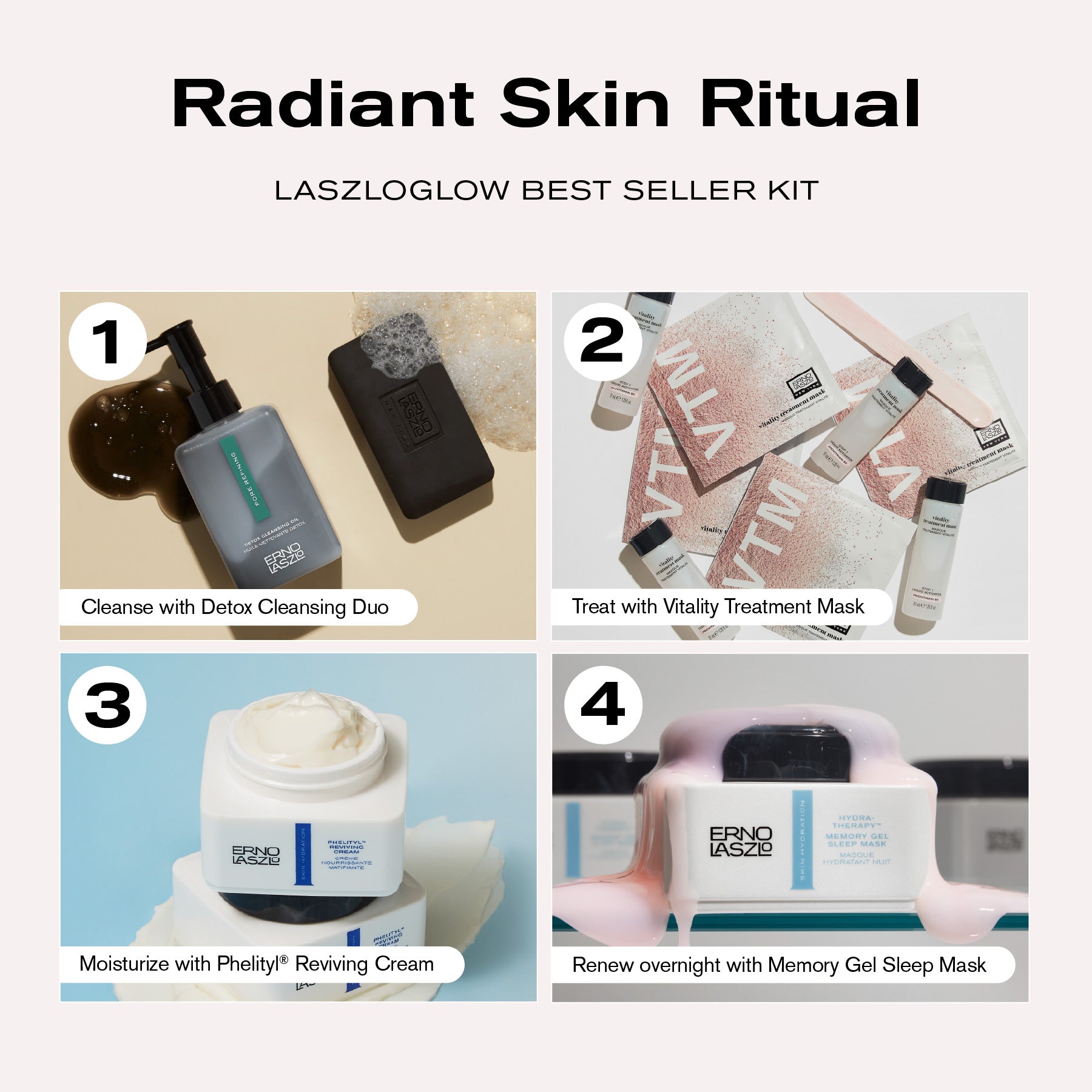 Radiant Skin Ritual
LASZLOGLOW Best Seller Kit
1. Cleanse with Detox Cleansing Duo
2. Treat with Vitality Treatment Mask
3. Moisturize with Phelityl Reviving Cream
4. Renew overnight with Memory Gel Sleep Mask