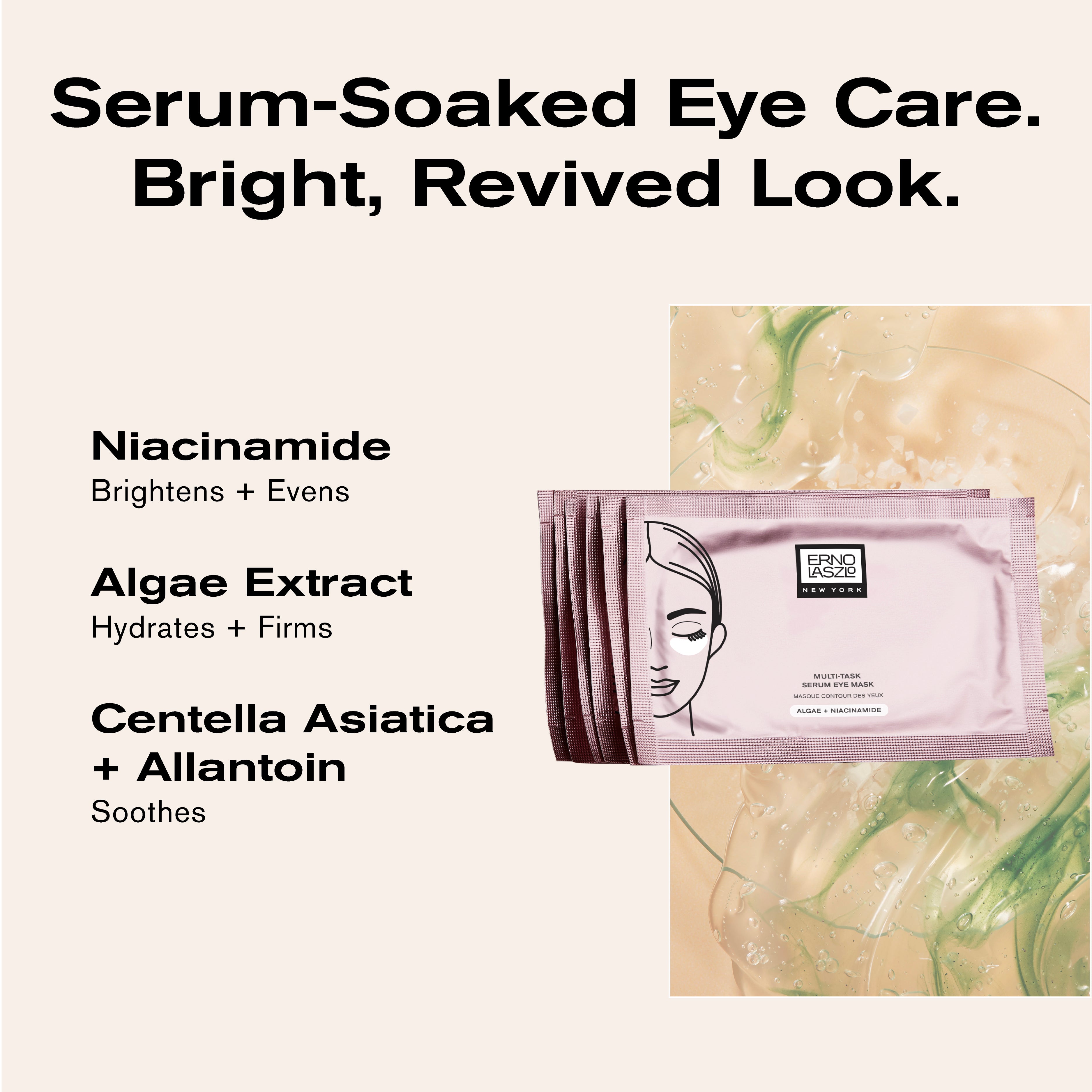 Serum-Soaked Eye Care.
Bright, Revived Look.
Niacinamide brightens + evens
Algae Extract hydrates + firms
Centella Asiatica + Allantoin soothes
