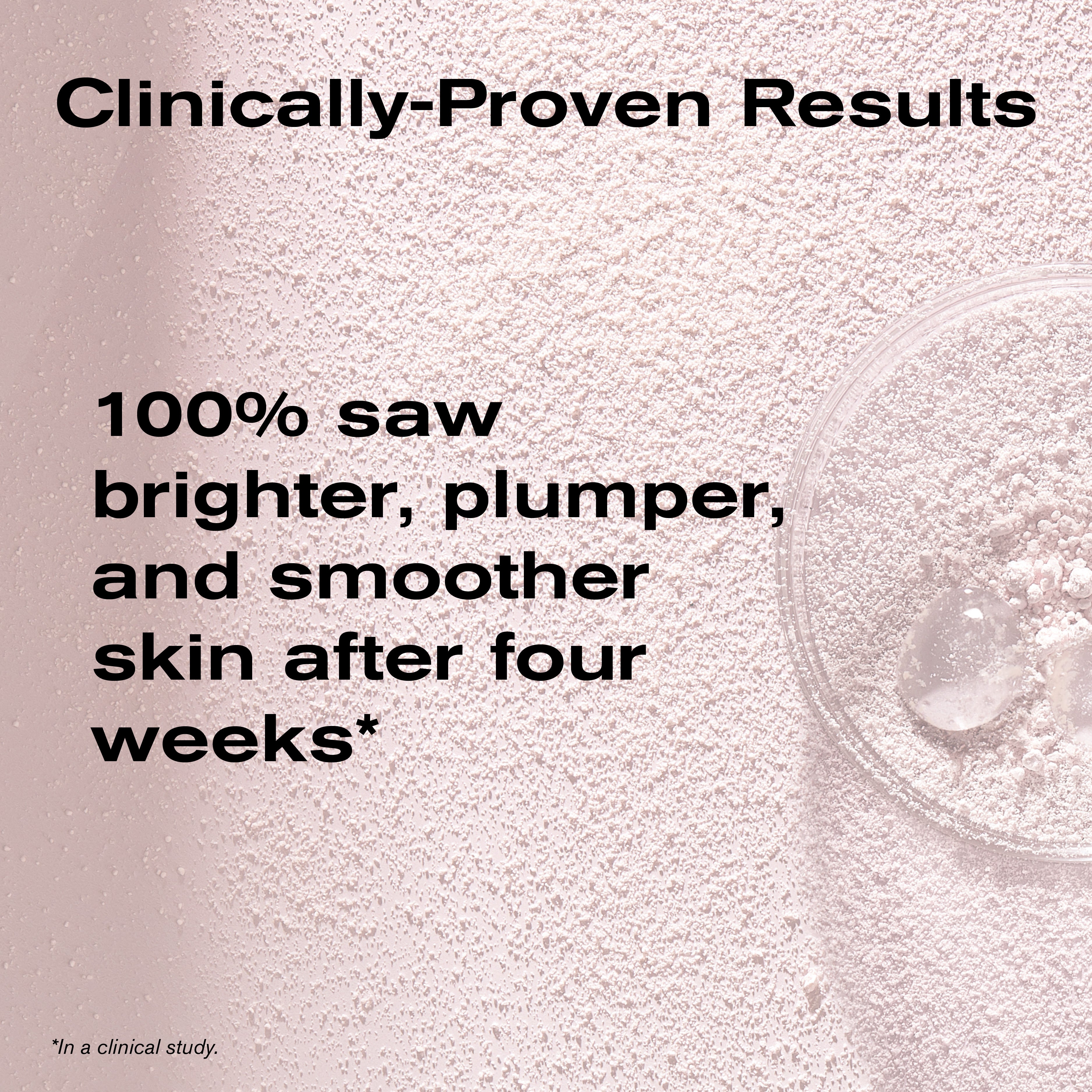 Clinically-Proven Results
100% saw brighter, plumper, and smoother skin after four weeks*
*In a clinical study.
