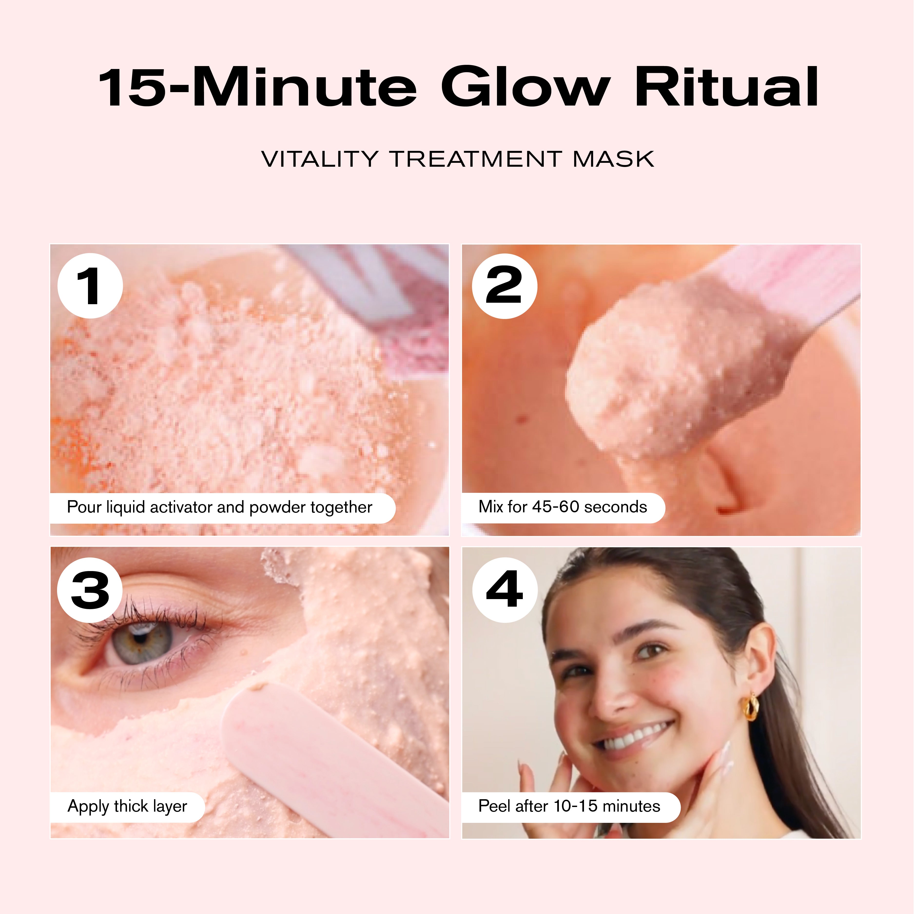 15-Minute Glow Ritual
Vitality Treatment Mask
1. Pour liquid activator and powder together
2. Mix for 45-60 seconds
3. Apply thick layer
4. Peel after 10-15 minutes