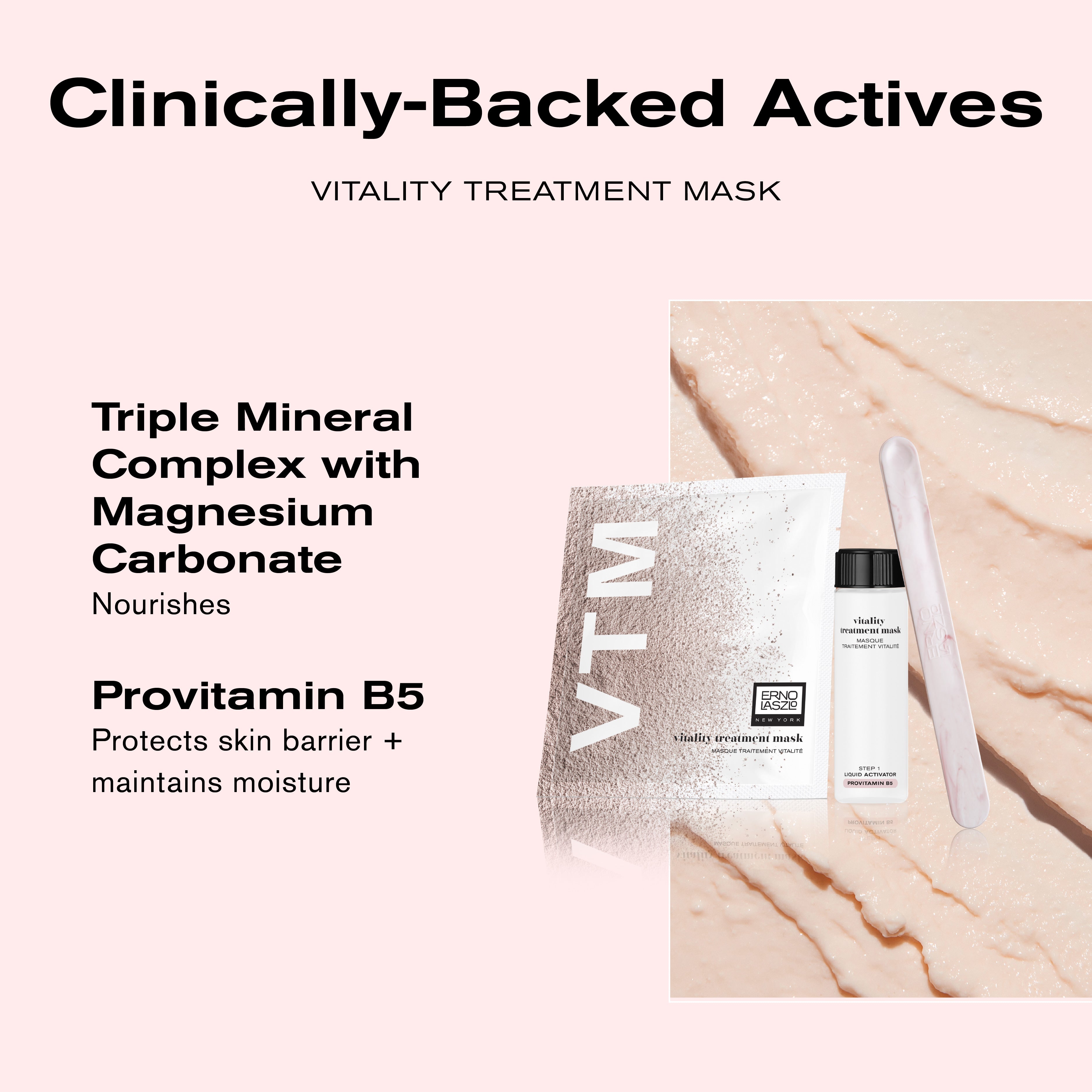 Clinically-Backed Actives
Vitality Treatment Mask
Triple Mineral Complex with Magnesium Carbonate nourishes
Provitamin B5 protects skin barrier + maintains moisture