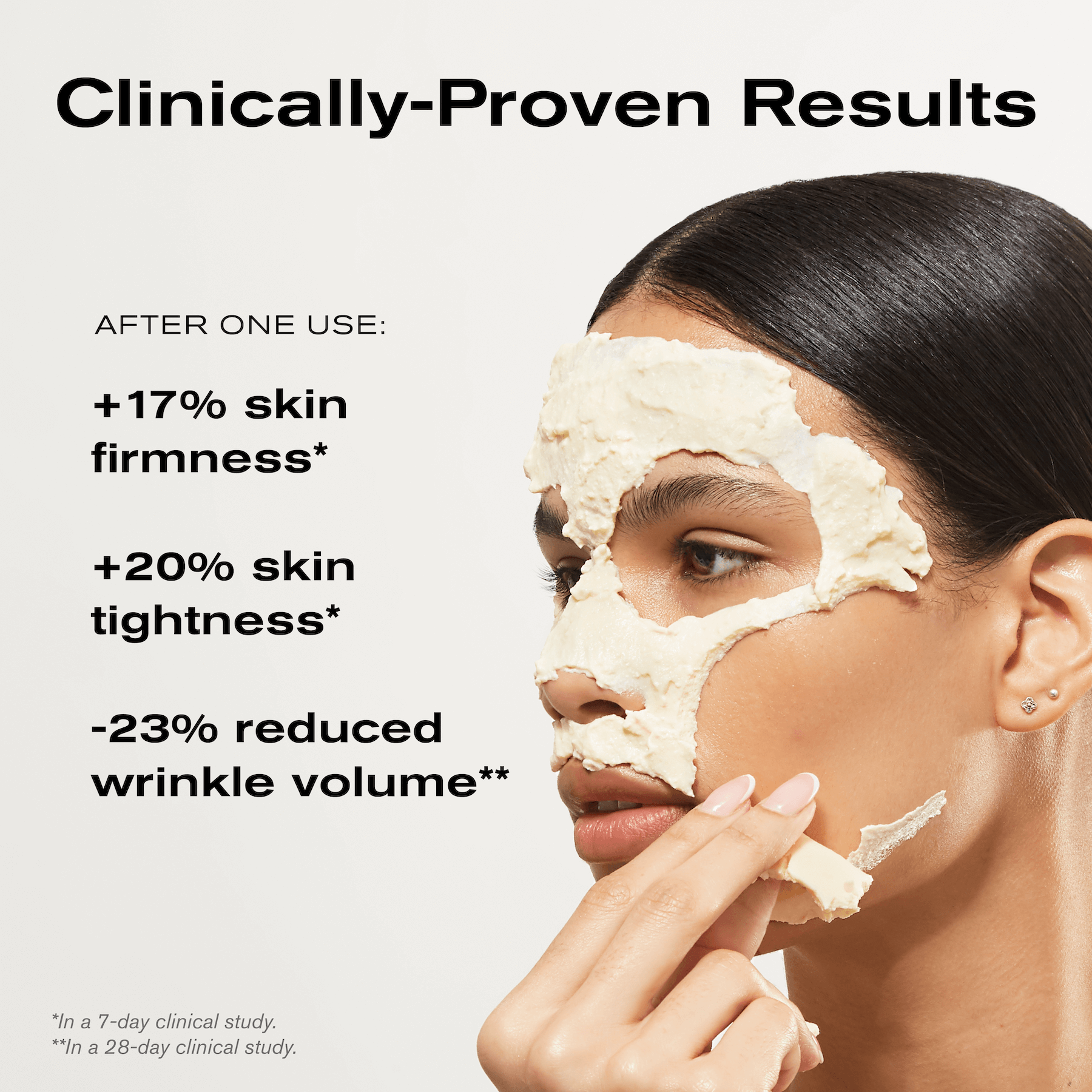 Clinically-Proven Results
After one use:
+17% skin firmness*
+20% skin tightness*
-23% reduced wrinkle volume**
*in a 7-day clinical study
**In a 28-day clinical study