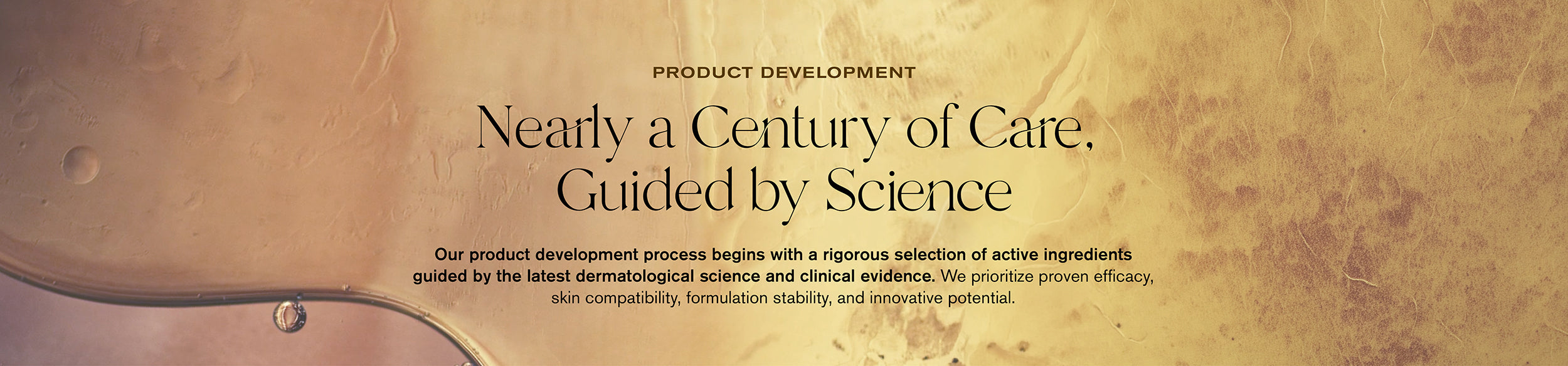 Product Development
Nearly a Century of Care, Guided by Science
Our product development process begins with a rigorous selection of active ingredients guided by the latest dermatological science and clinical evidence. We prioritize proven efficacy, skin compatibility, formulation stability, and innovative potential.