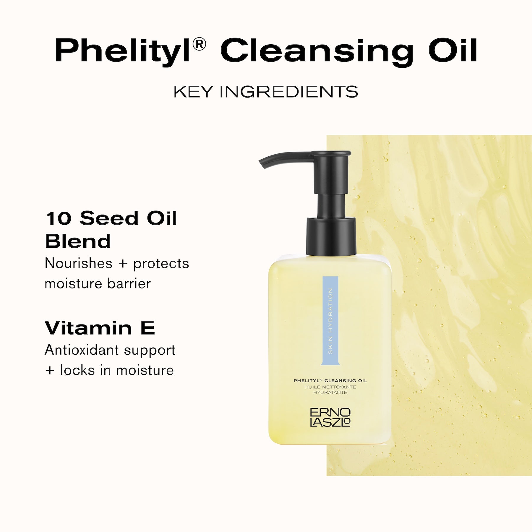 Phelityl Cleansing Oil Key Ingredients
10 Seed Oil Blend nourishes + protects moisture barrier
Vitamin E antioxidant support + locks in moisture