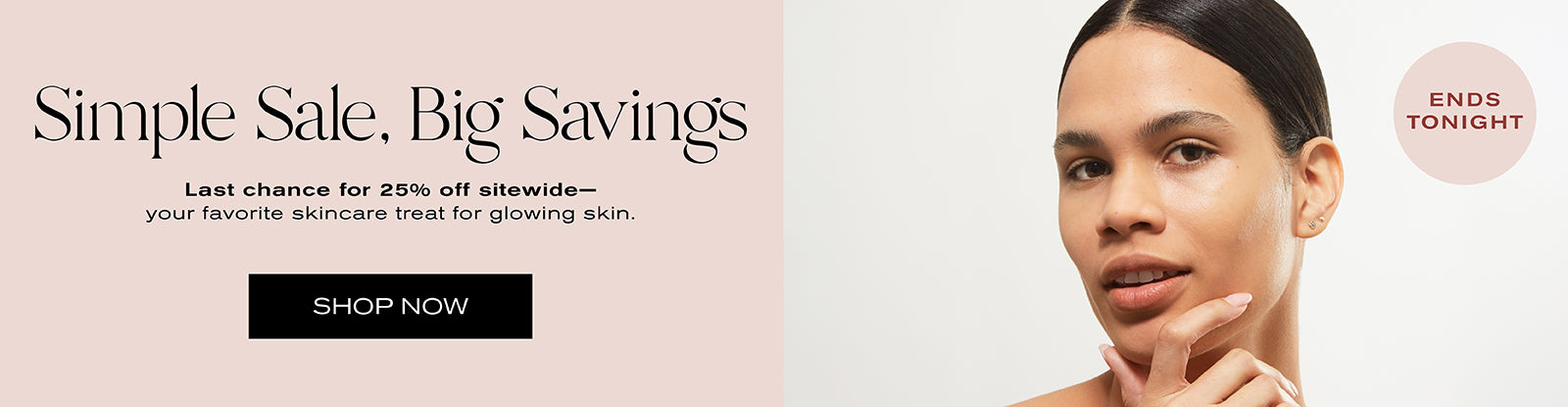 Simple Sale, Big Savings
Last chance for 25% off sitewide -- your favorite skincare treat for glowing skin.
Shop Now
Ends Tonight