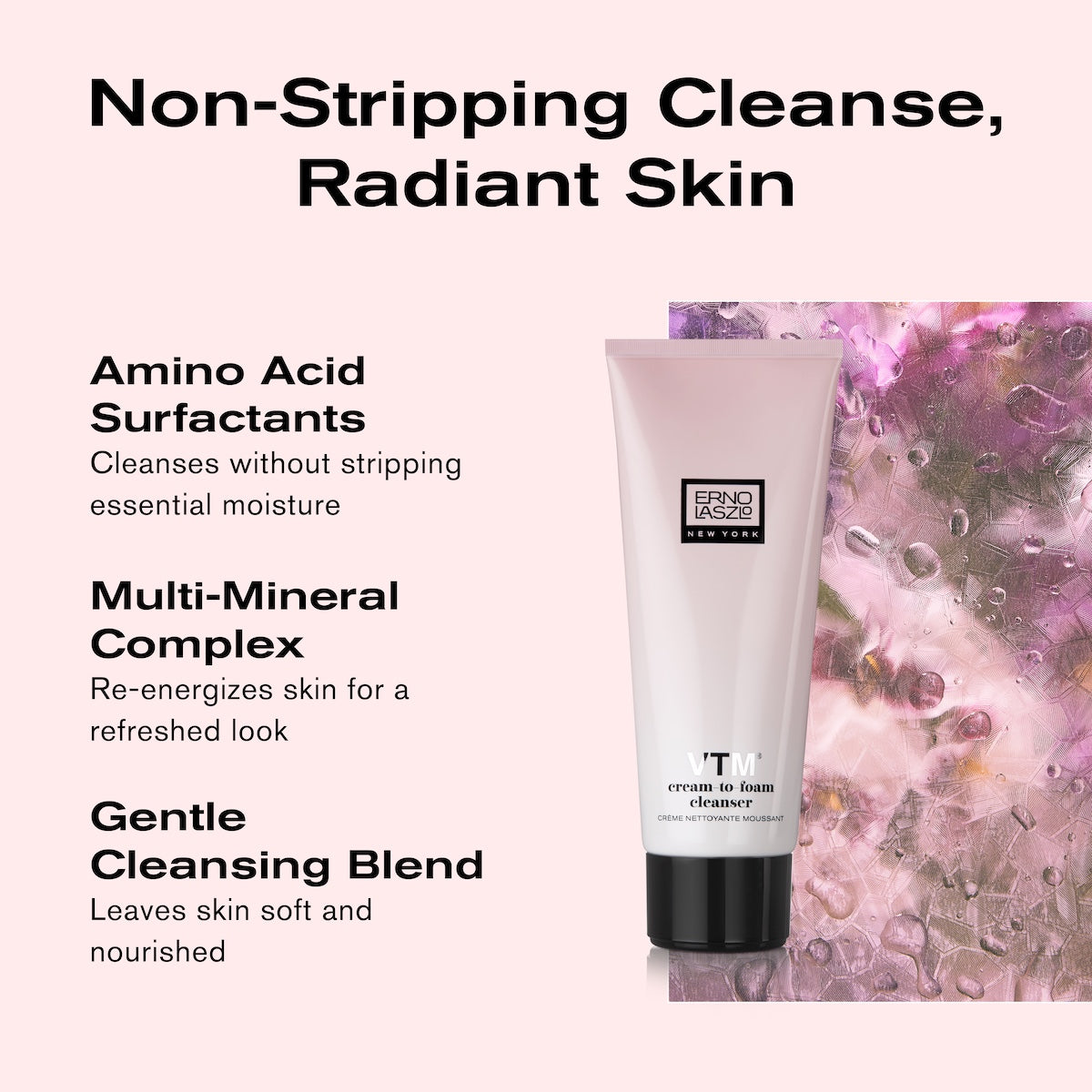 Non-stripping cleanse, radiant skin
Amino Acid Surfactants
Cleanses without stripping essential moisture
Multi-Mineral Complex
Re-energizes skin for a refreshed look
Gentle Cleansing Blend
leaves skin soft and nourished