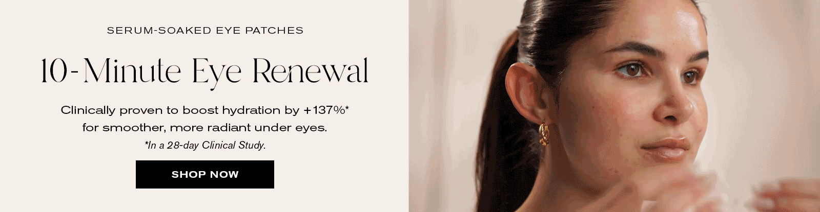 Serum-Soaked Eye Patches
10-Minute Eye Renewal 
Clinically proven to boost hydration by +137%* for smoother, more radiant under eyes.
*In a 28-day clinical study.
Shop Now