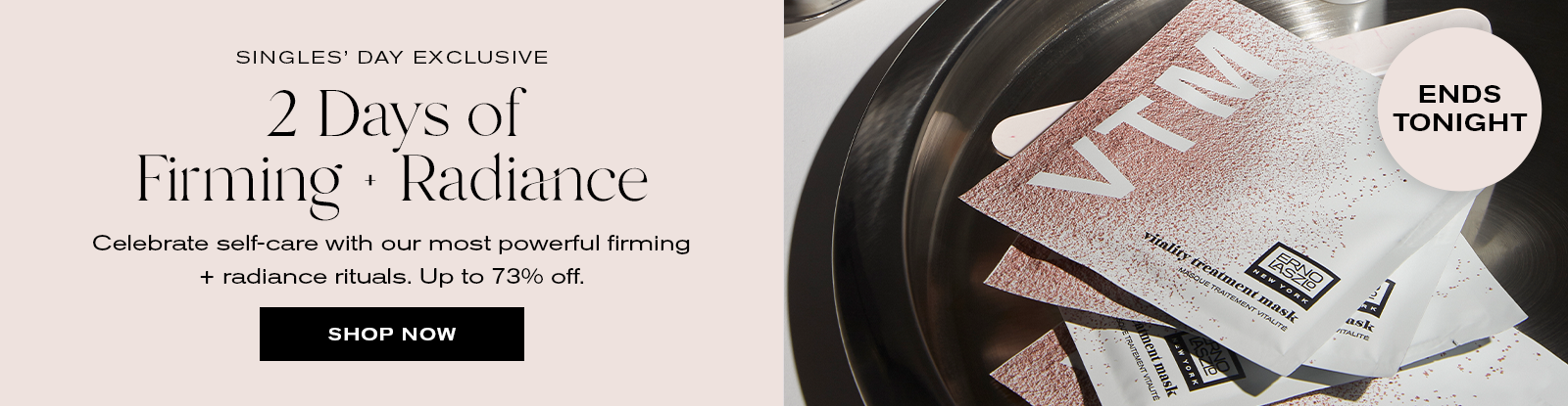 Singles' Day Exclusive
2 Days of Firming + Radiance
Celebrate self-care with our most powerful firming + radiance rituals. Up to 73% off.
Shop Now
Ends Tonight