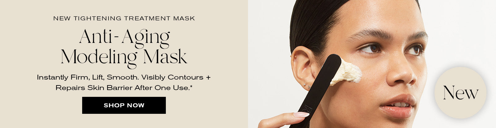 New Tightening Treatment Mask
Anti-Aging Modeling Mask
Instantly Firm, Lift, Smooth. Visibly Contours + Repairs Skin Barrier After One Use.*
Shop Now
