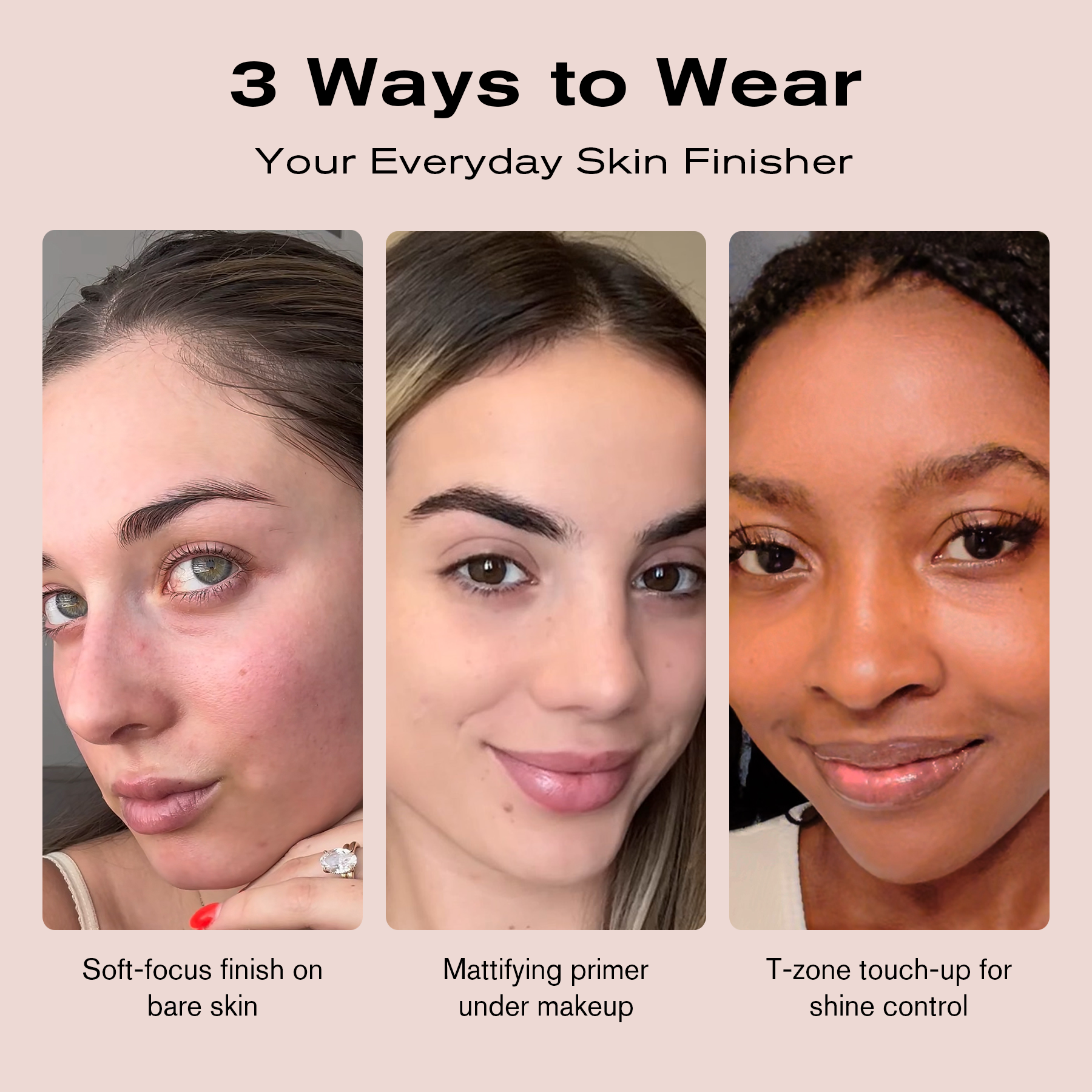 3 Ways to Wear
Your Everyday Skin Finisher
Soft-focus finish on bare skin
Mattifying primer under makeup
T-zone touch-up for shine control