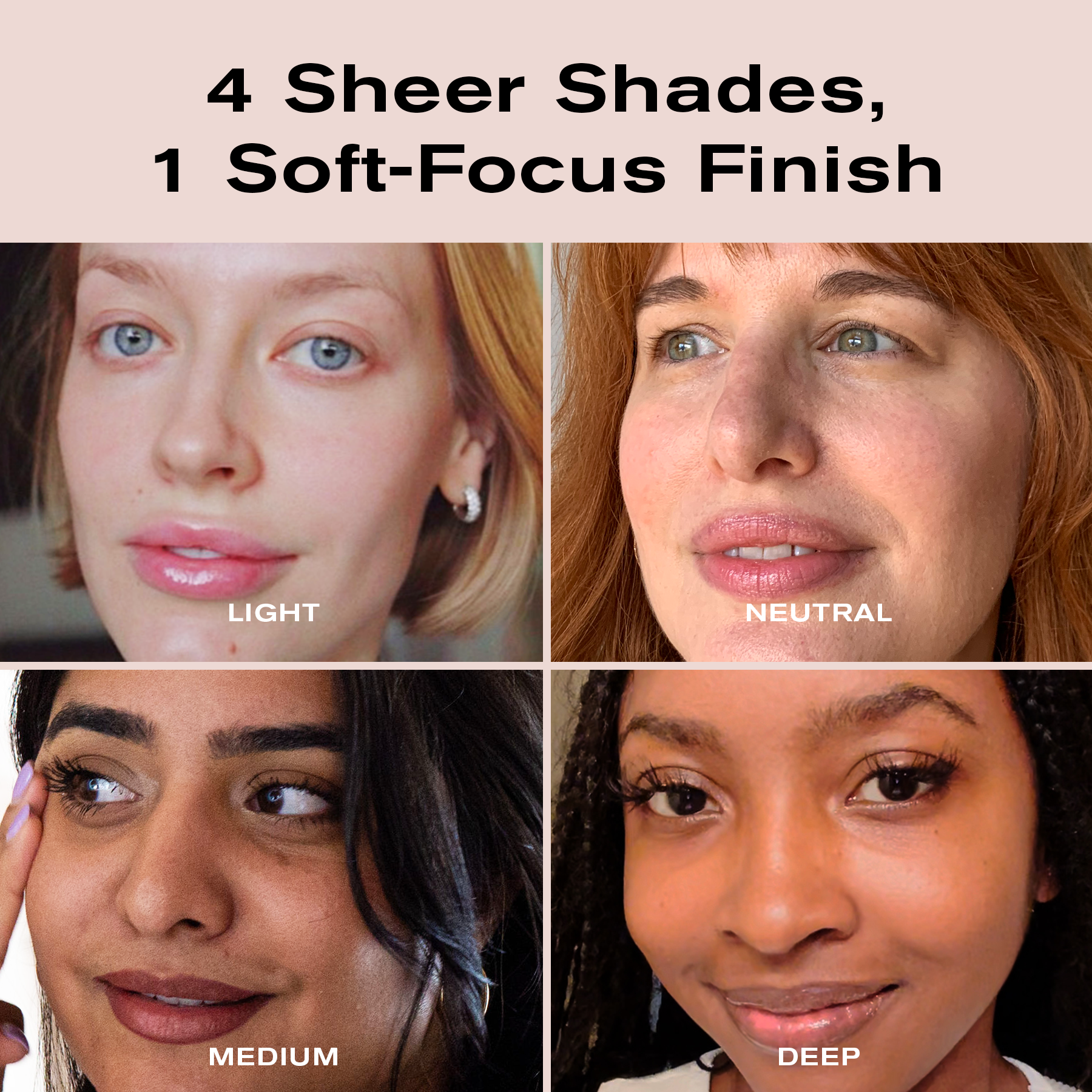 4 Sheer Shades, 1 Soft-Focus Finish
Light, Neutral
Medium, Deep