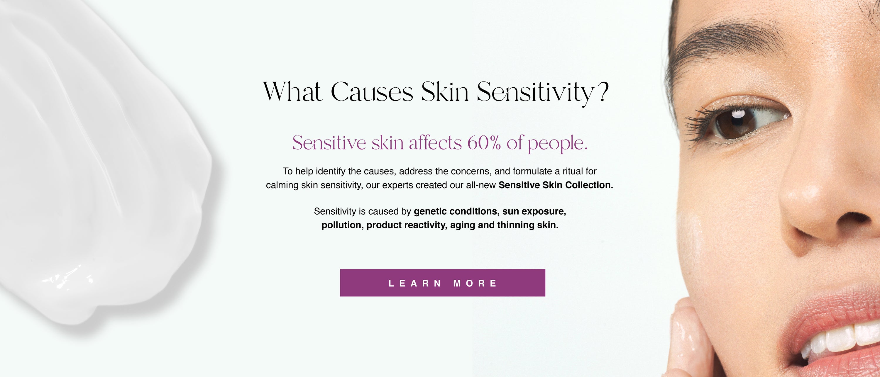 Image of What Causes Skin Sensitivity? Sensitive skin affects 60% of people. To help identify the causes, address the concerns, and formulate a ritual for calming skin sensitivity, our experts created our all-new Sensitive Skin Collection. 