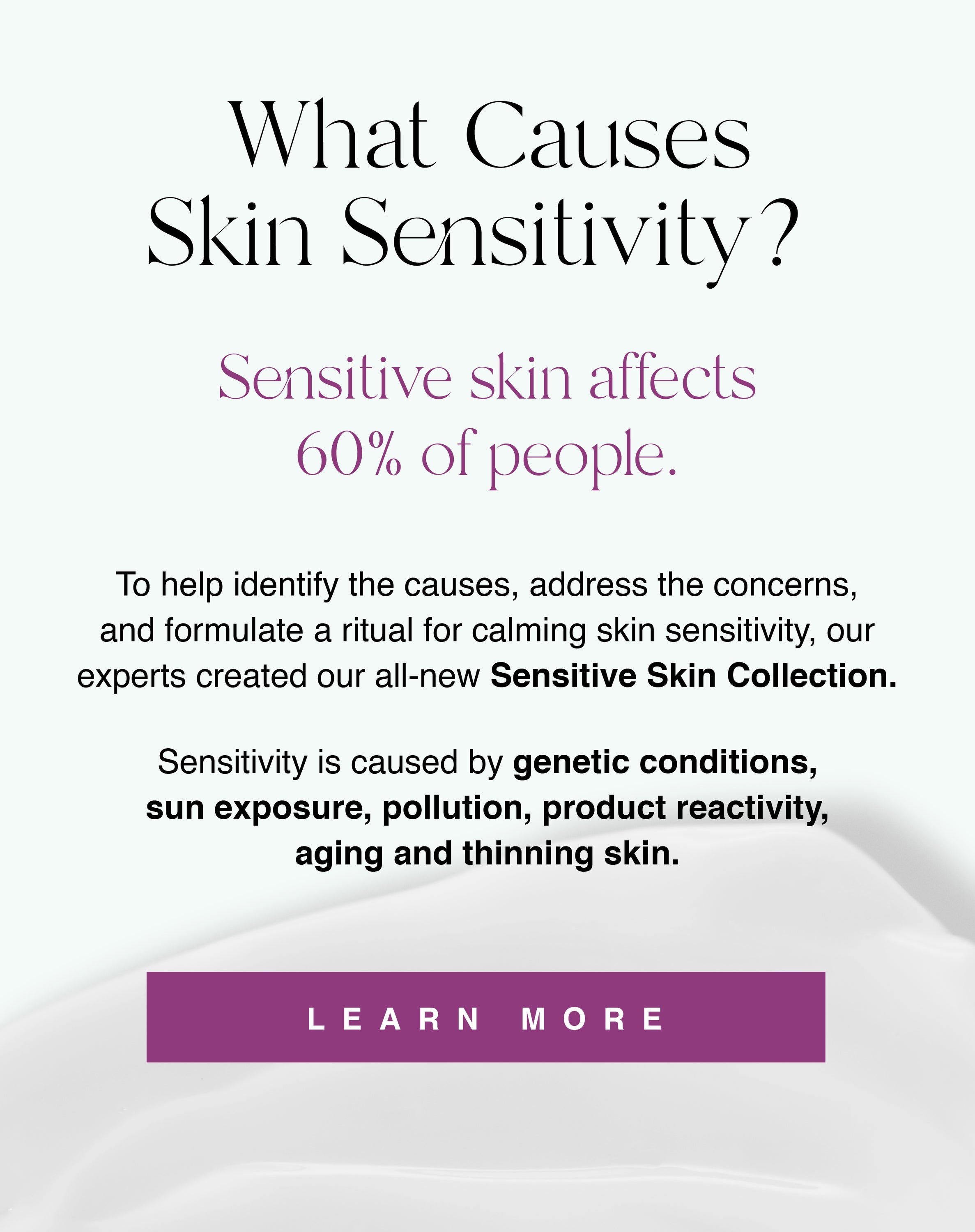 Image of What Causes Skin Sensitivity? Sensitive skin affects 60% of people. To help identify the causes, address the concerns, and formulate a ritual for calming skin sensitivity, our experts created our all-new Sensitive Skin Collection. 