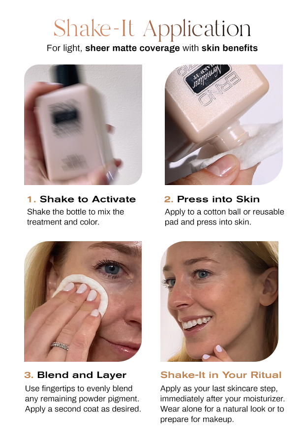 Image of Shake-It Application banner. 1. Shake to activate. Shake the bottle to mix the treatment and color. 2. Press into skin. Apply to a cotton ball or reusable pad and press into skin. 3. Blend and layer. Use fingertips to evenly blend any remaining powder pigment. Apply a second coat as desired. Shake-It in your ritual. Apply Shake-It as your last skincare step. Immediately after moisturizer. Wear Shake-It alone  for a natural look or to prepare skin for makeup. 