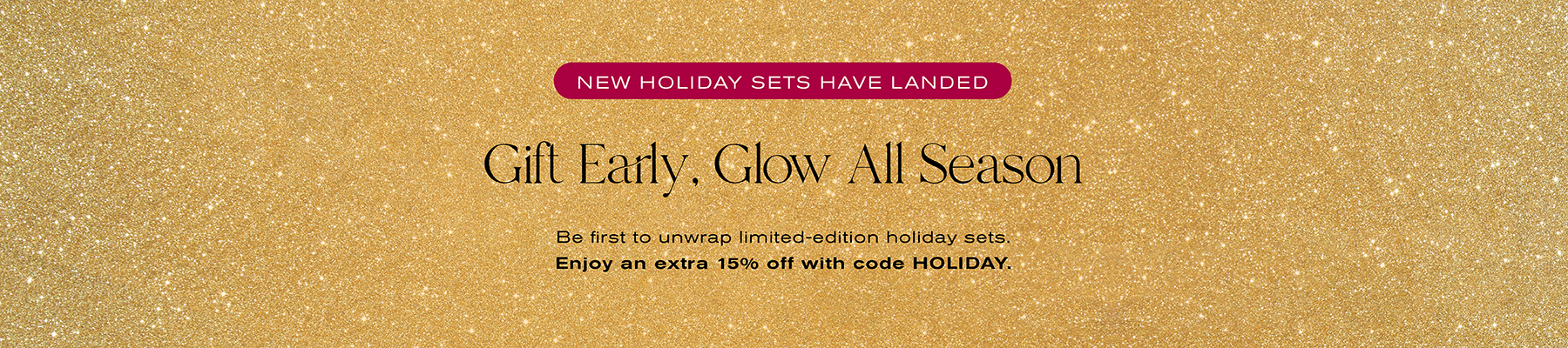 New Holiday Sets Have Landed
Gift Early, Glow All Season
Be first to unwrap limited-edition holiday sets. Enjoy an extra 15% off with code HOLIDAY.