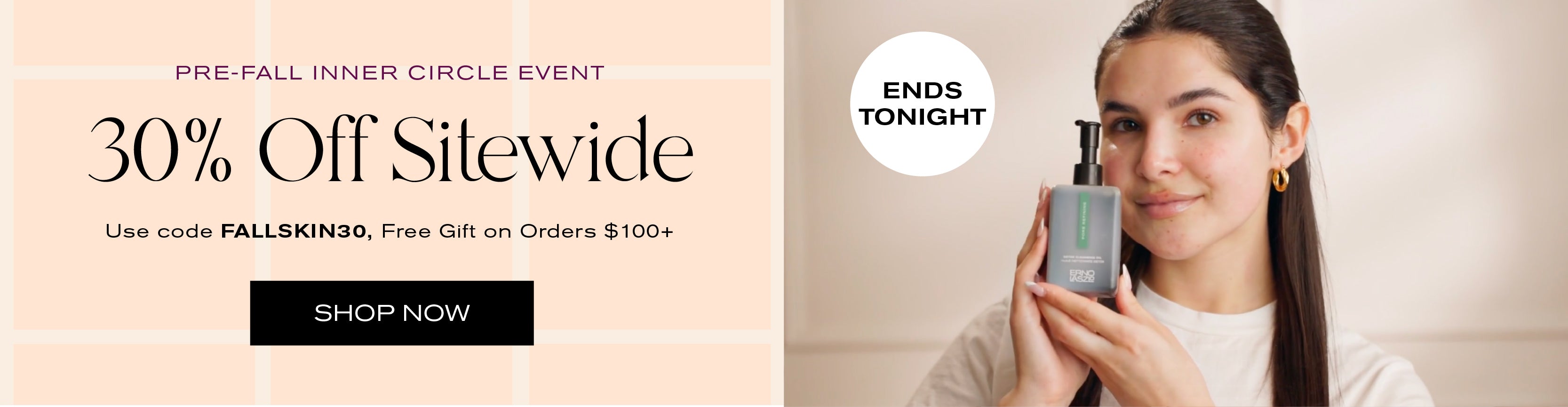Pre-Fall Inner Circle Event
30% off Sitewide
Use code FALLSKIN30
Free gift on orders $100+
Shop Now
Ends Tonight