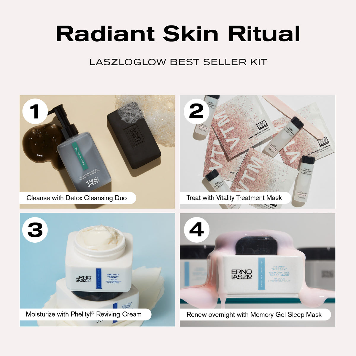Radiant Skin Ritual
LASZLOGLOW Best Seller Kit
1. Cleanse with Detox Cleansing Duo
2. Treat with Vitality Treatment Mask
3. Moisturize with Phelityl Reviving Cream
4. Renew overnight with Memory Gel Sleep Mask