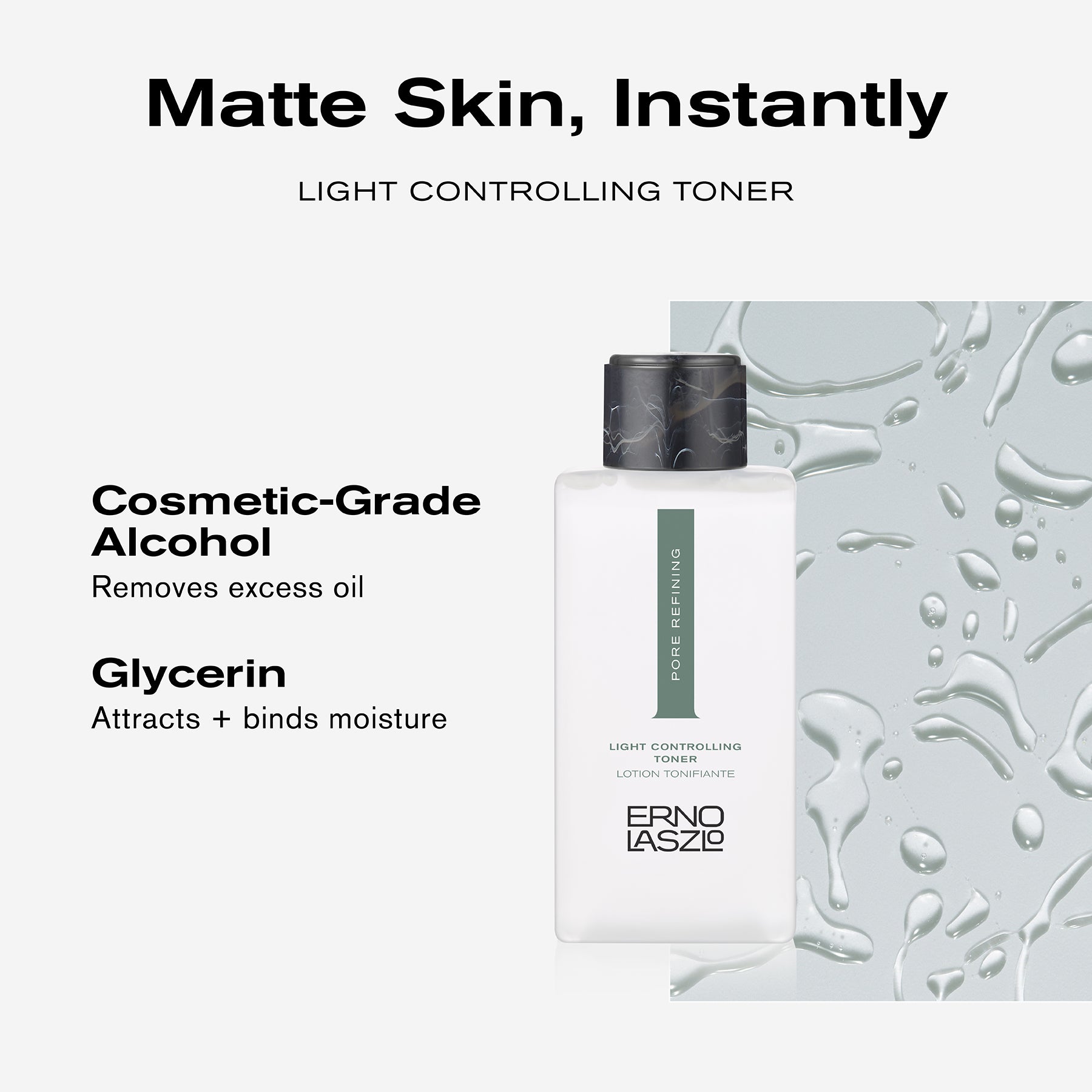 Matte Skin, Instantly
Light Controlling Toner
Cosmetic-Grade Alcohol removes excess oil
Glycerin attracts + binds moisture