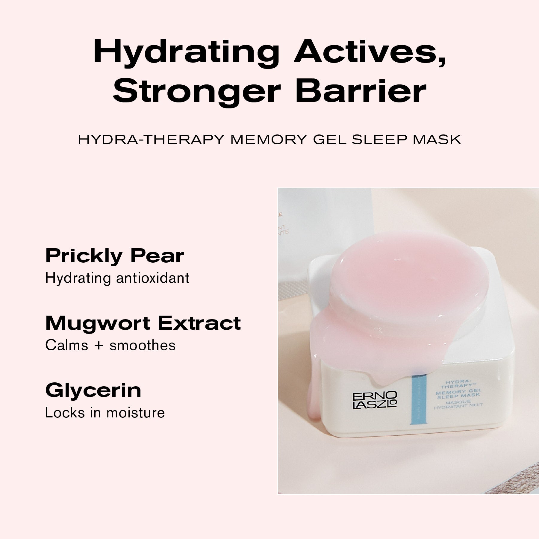 Hydrating Actives, Stronger Barrier
Hydra-Therapy Memory Gel Sleep Mask
Prickly Pear hydrating antioxidant
Mugwort Extract calms + smoothes
Glycerin locks in moisture
