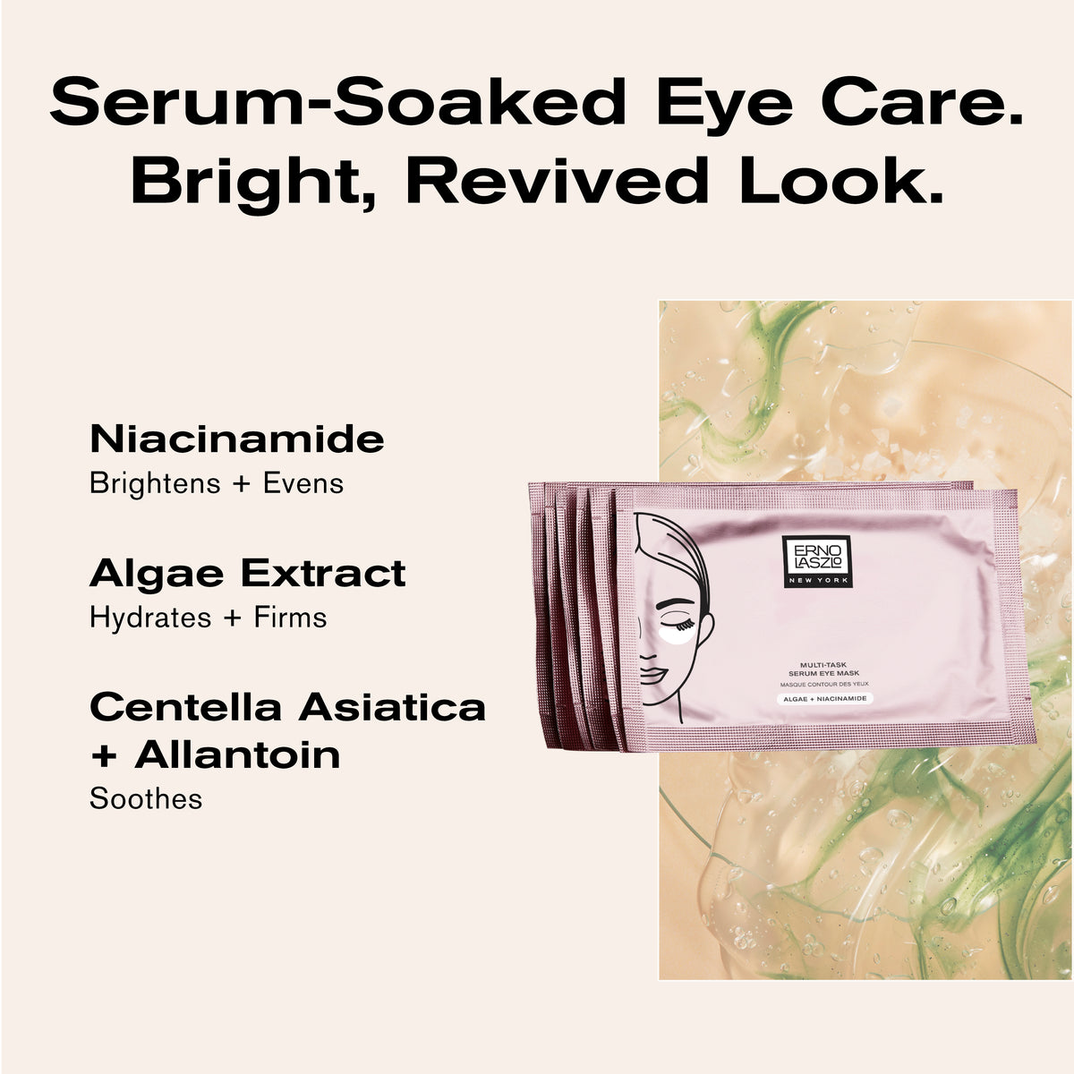 Serum-Soaked Eye Care.
Bright, Revived Look.

Niacinamide brightens + evens
Algae Extract hydrates + firms
Centella Asiatica + Allantoin soothes 