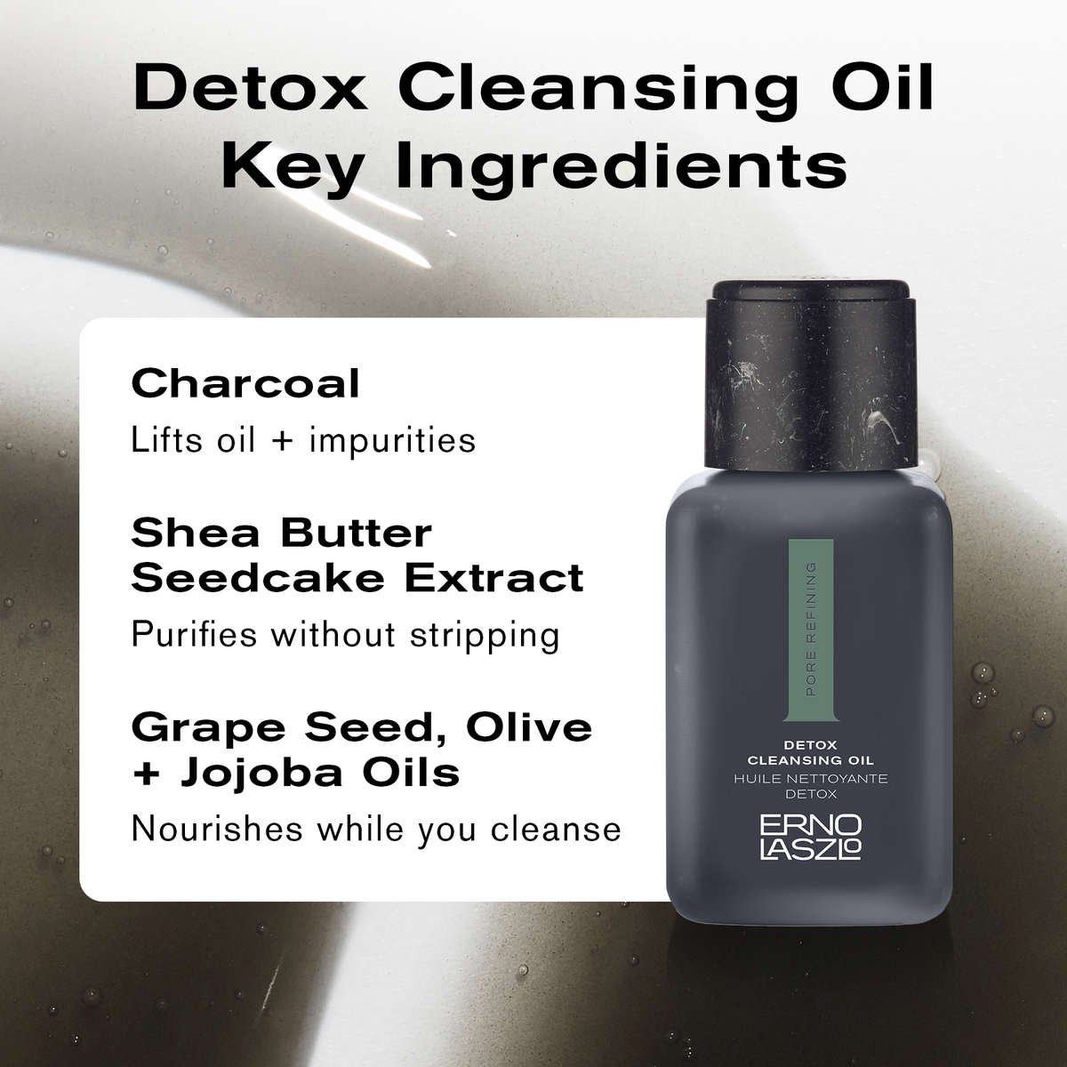 Detox Cleansing Oil Key Ingredients
Charcoal lifts oil + impurities
Shea Butter Seedcake Extract purifies without stripping
Grape Seed, Olive + Jojoba Oils nourishes while you cleanse