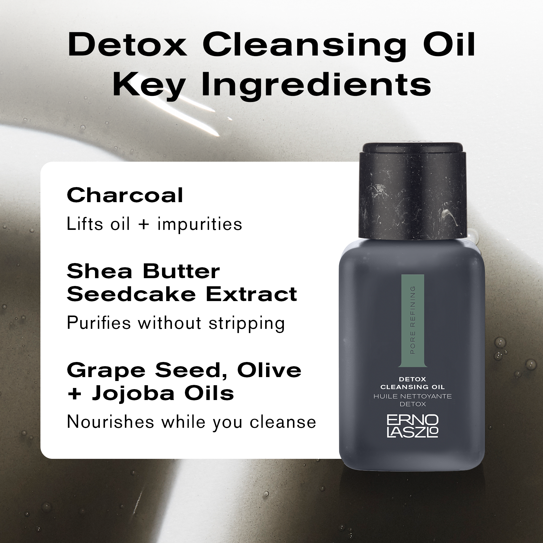 Detox Cleansing Oil Key Ingredients
Charcoal lifts oil + impurities
Shea Butter Seedcake Extract purifies without stripping
Grape Seed, Olive + Jojoba Oils nourishes while you cleanse