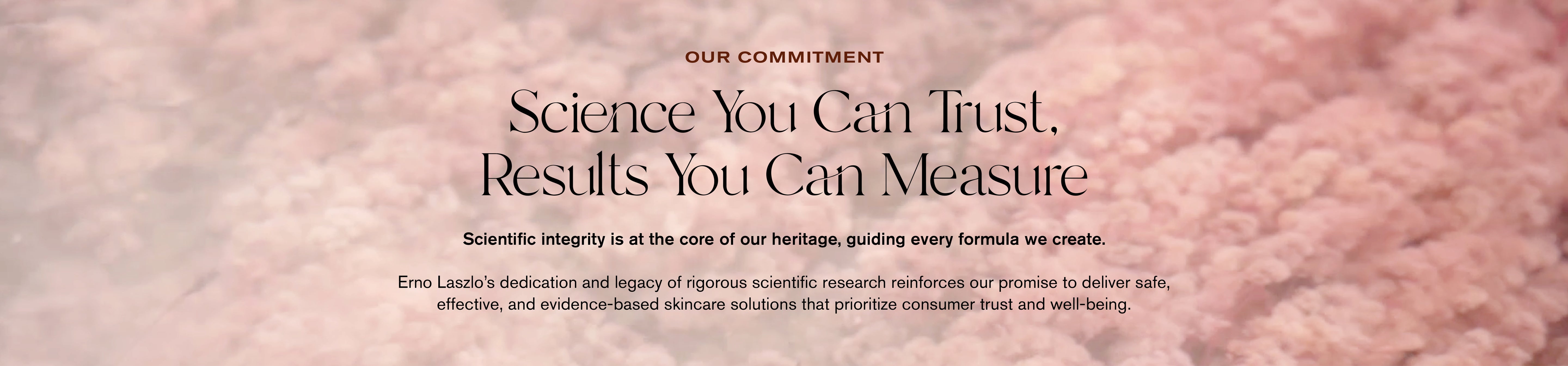 Our Commitment
Science You Can Trust, Results You Can Measure
Scientific integrity is at the core of our heritage, guiding every formula we create.
Erno Laszlo's dedication and legacy of rigorous scientific research reinforces our promise to deliver safe, effective, and evidence-based skincare solutions that prioritize consumer trust and well-being.