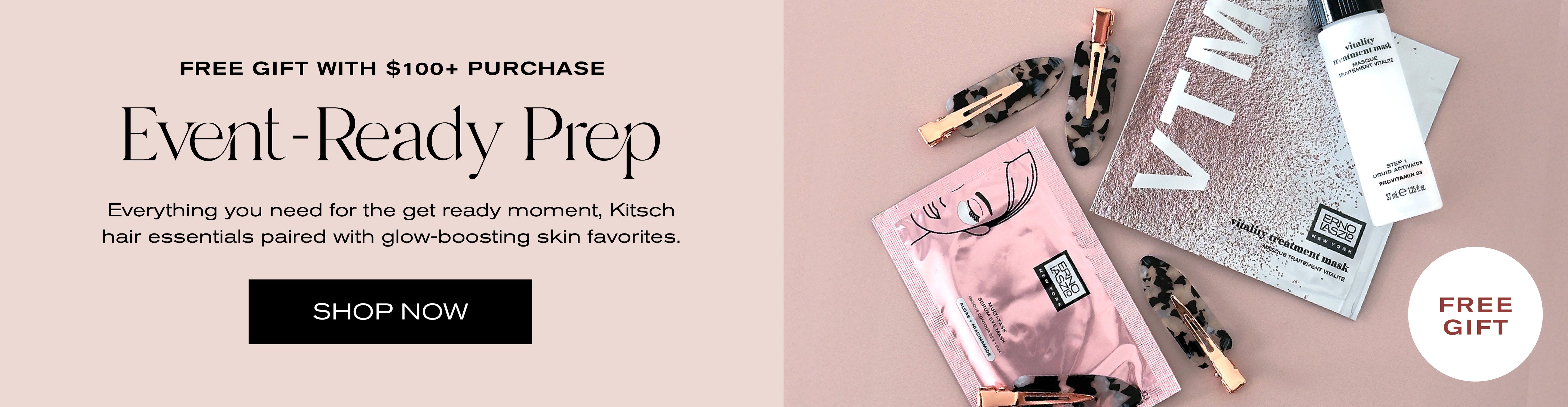 Free Gift with $100+ Purchase
Event-Ready Prep
Everything you need for the get ready moment. Kitsch hair essentials paired with glow-boosting skin favorites.
Shop Now