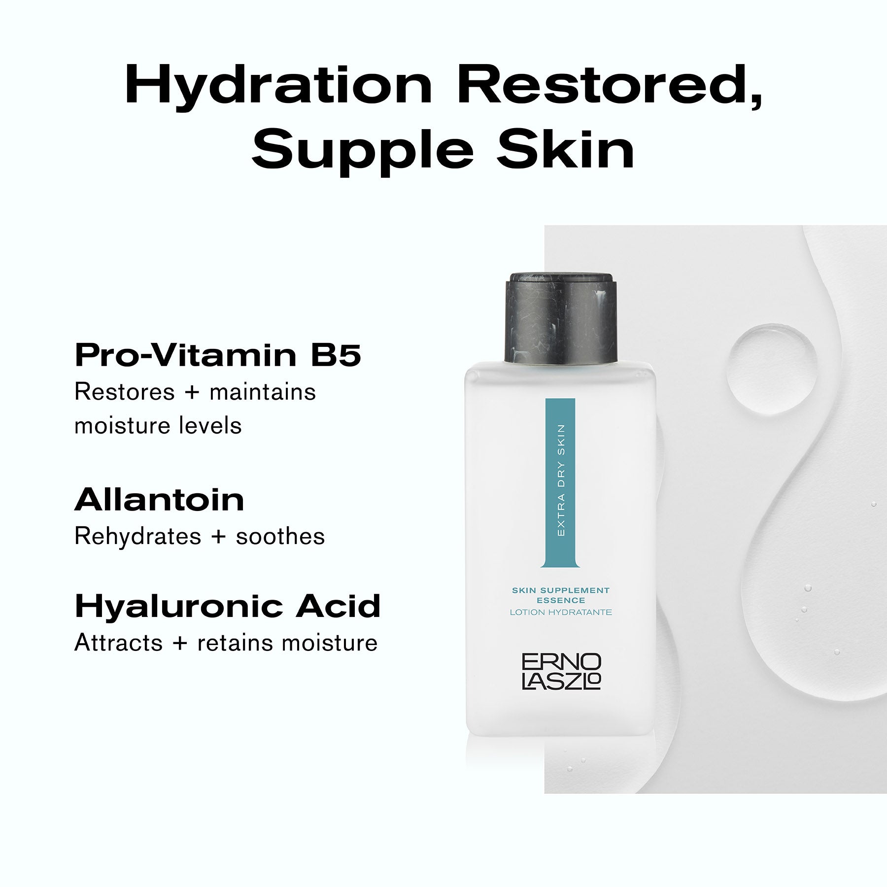 Hydration Restored, Supple Skin
Pro-Vitamin B5 restores + maintains moisture levels
Allantoin rehydrates + soothes
Hyaluronic Acid attracts + retains moisture