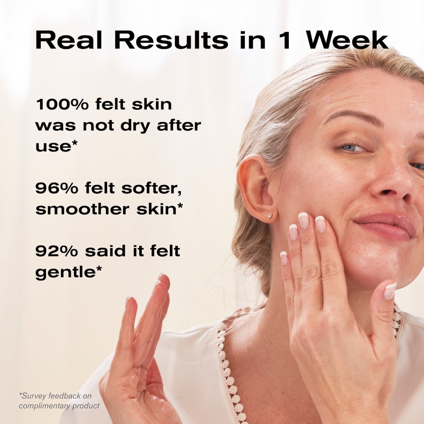 Real Results in 1 Week
100% felt skin was not dry after use*
96% felt softer, smoother skin*
92% said it felt gentle*

*Survey feedback on complimentary product