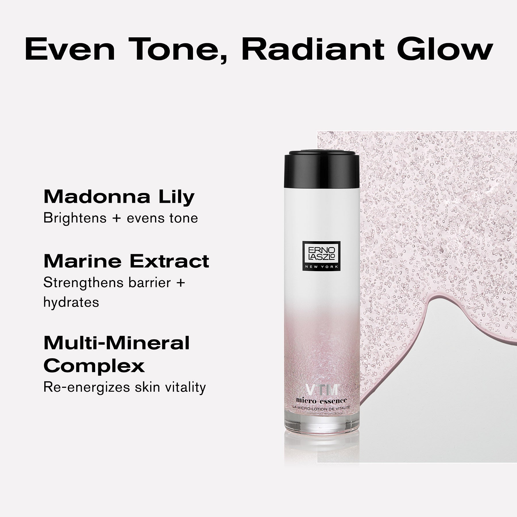Even tone, radiant glow
Madonna Lily brightens + evens tone
Marine Extract strengthens barrier + hydrates
Multi-Mineral Complex re-energizes skin vitality