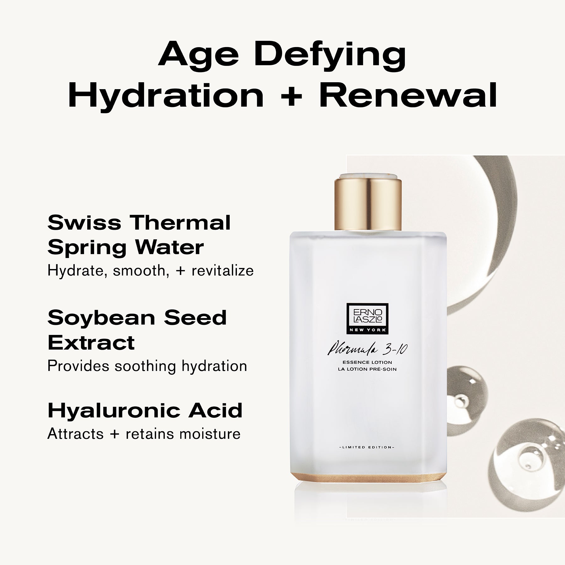 Age Defying Hydration + Renewal
Swiss Thermal Water hydrate, smooth + revitalize
Soybean Seed Extract provides soothing hydration
Hyaluronic Acid attracts + retains moisture