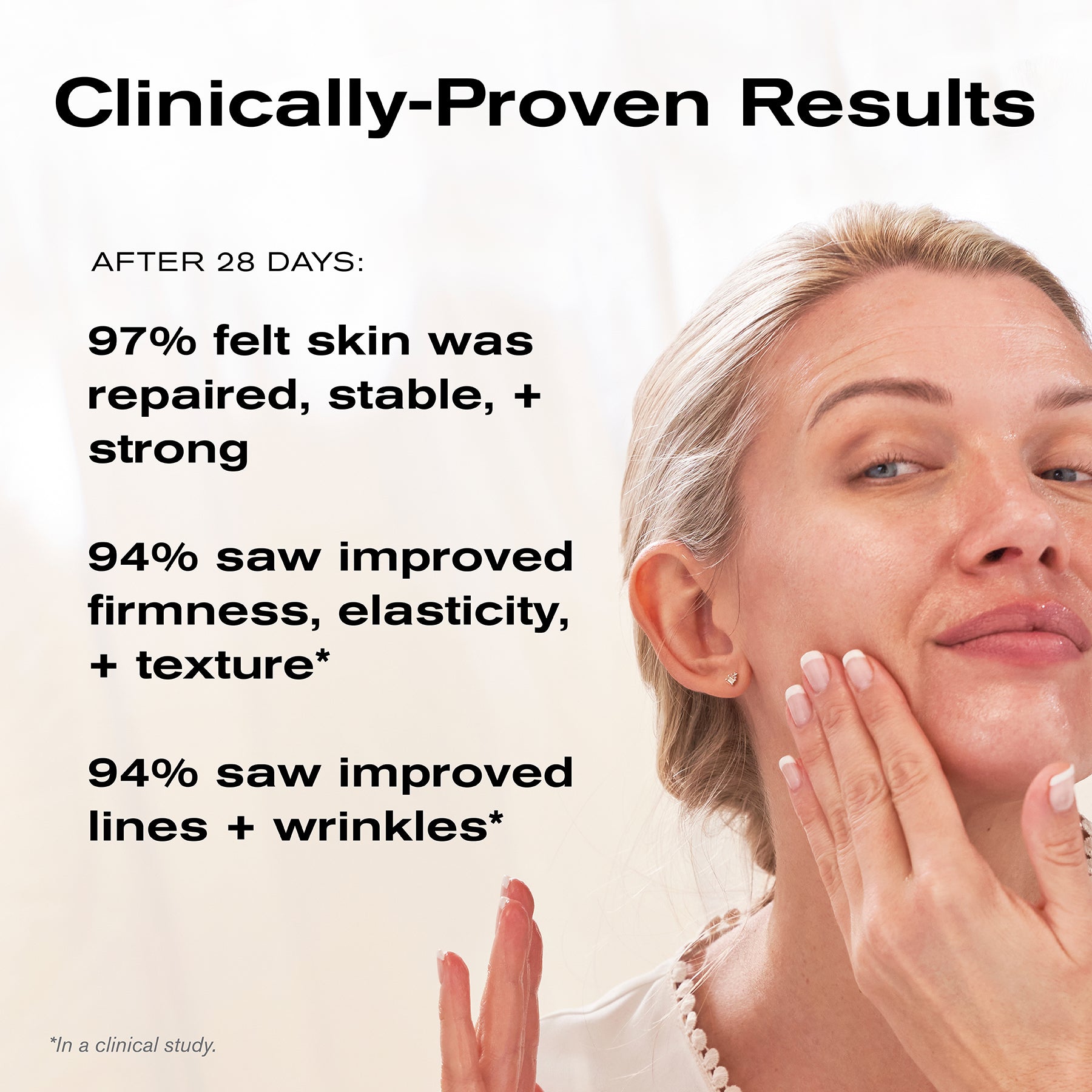 Clinically-Proven Results
After 28 Days:
97% felt skin was repaired, stable + strong
94% saw improved firmness, elasticity + texture*
95% saw improved lines + wrinkles*

*In a clinical study.