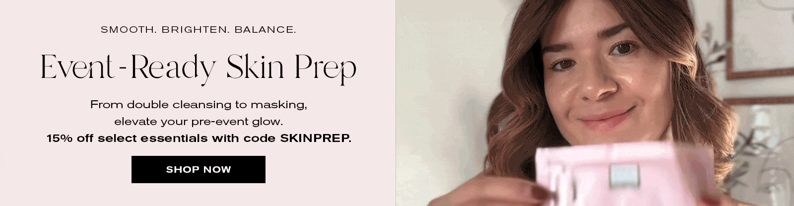 Smooth. Brighten. Balance.
Event-Ready Skin Prep
From double cleansing to masking, elevate your pre-event glow. 15% off select essentials with code SKINPREP. 
Shop Now