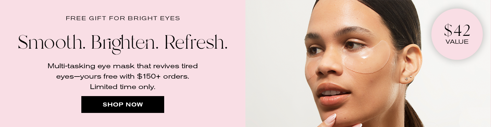 Free Gift for Bright Eyes
Smooth. Brighten. Refresh.
Multi-tasking eye mask that revives tired eyes--yours free with $150+ orders.
Limited time only. 
Shop Now
$42 Value