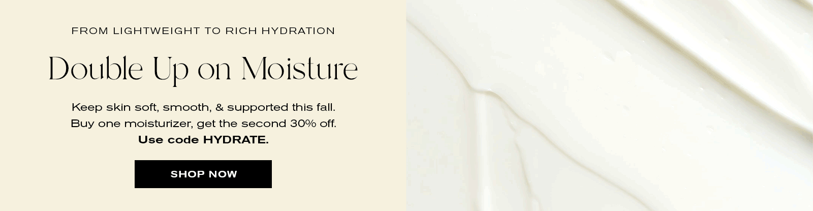 From Lightweight to Rich Hydration
Double up on Moisture 
Keep skin soft, smooth, & supported this fall. Buy one moisturizer, get the second 30% off.
Use code HYDRATE
Shop Now