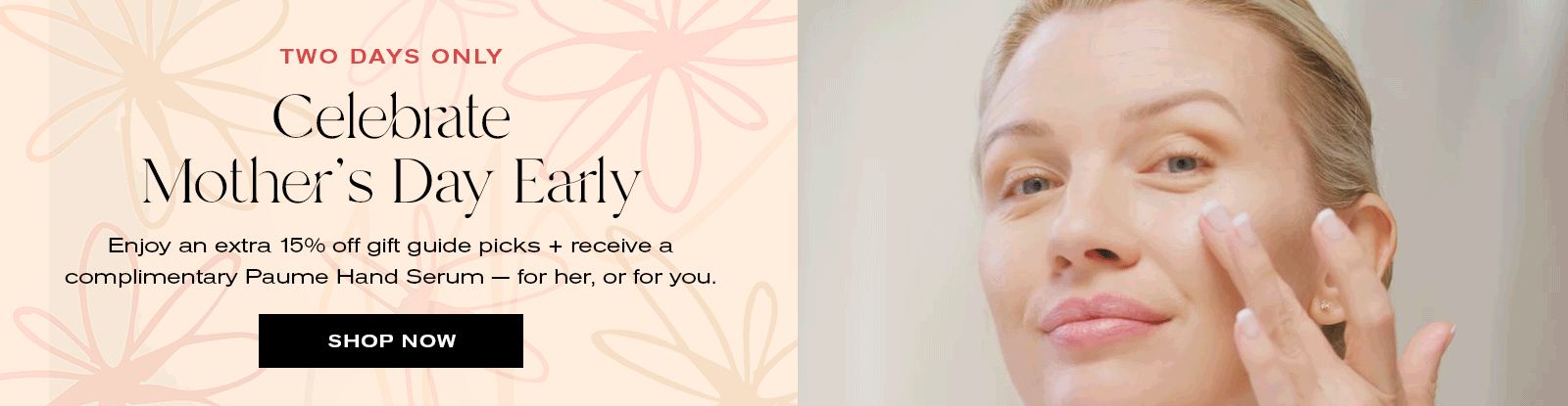 Two Days Only
Celebrate Mother's Day Early
Enjoy an extra 15% off gift guide picks + receive a complimentary Paume Hand Serum -- for her, or for you. 
Shop Now