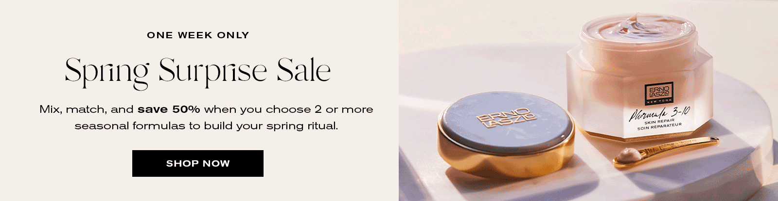 One Week Only
Spring Surprse Sale
Mix, match and save 50% when you choose 2 or more seasonal formulas to build your spring ritual.
Shop Now