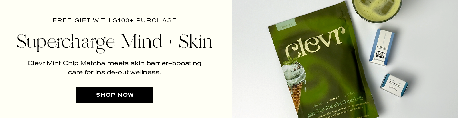 Free Gift with $100+ Purchase
Supercharge Mind + Skin
Clevr Mint Chip Matcha meets skin barrier-boosting care for inside-out wellness.
Shop Now