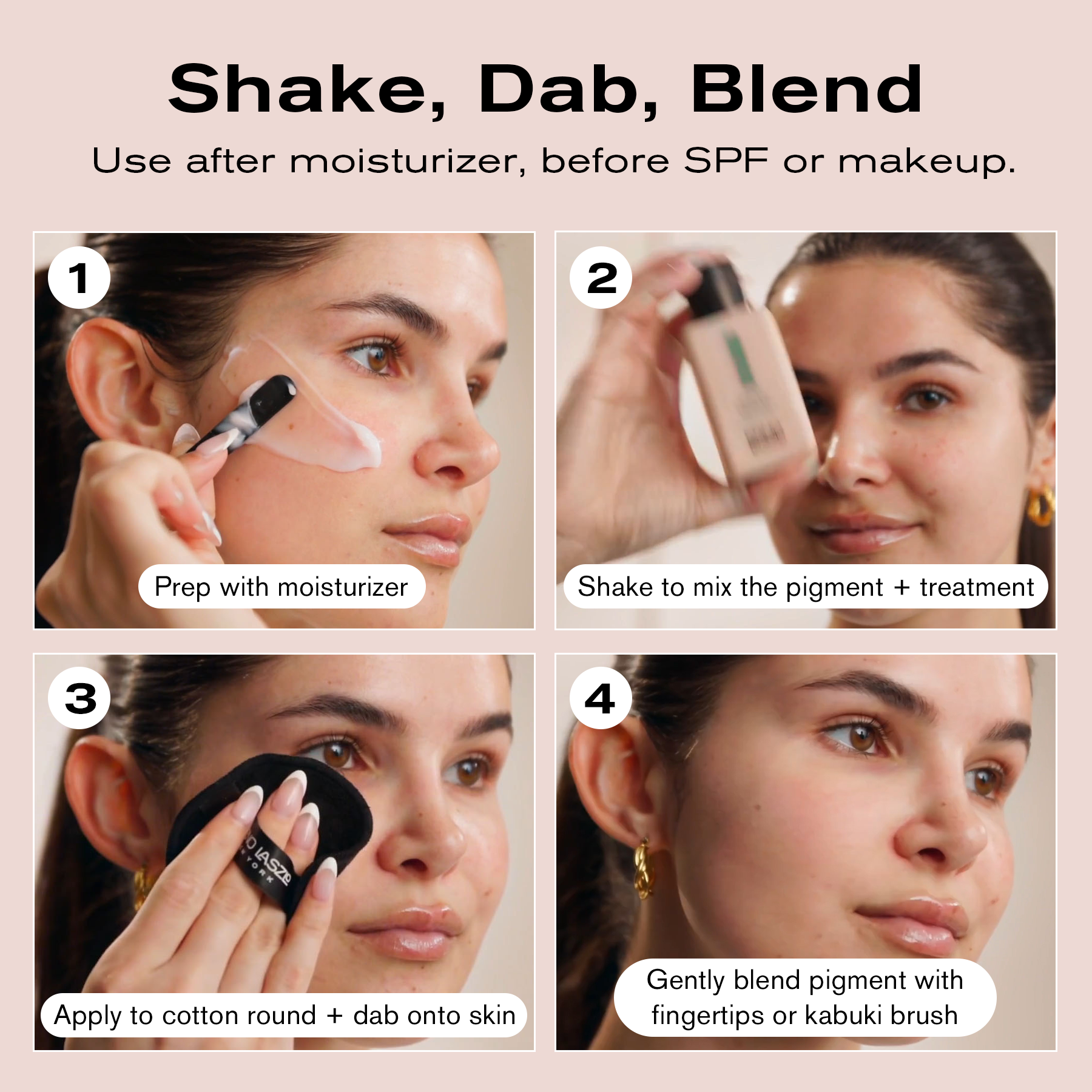 Shake, Dab, Blend
Use after moisturizer, before SPF or makeup.
1. Prep with moisturizer
2. Shake to mix the pigment + treatment
3. Apply to cotton round + dab onto skin
4. Gently blend pigment with fingertips or kabuki brush 