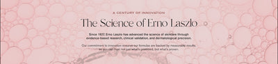 A Century of Innovation
The Science of Erno Laszlo

Since 1927, Erno Laszlo has advanced the science of skincare through evidence-based research, clinical validation, and dermatological precision. 

Our commitment to innovation ensures our formulas are backed by measurable results, so you can trust not just what is promised, but what's proven.