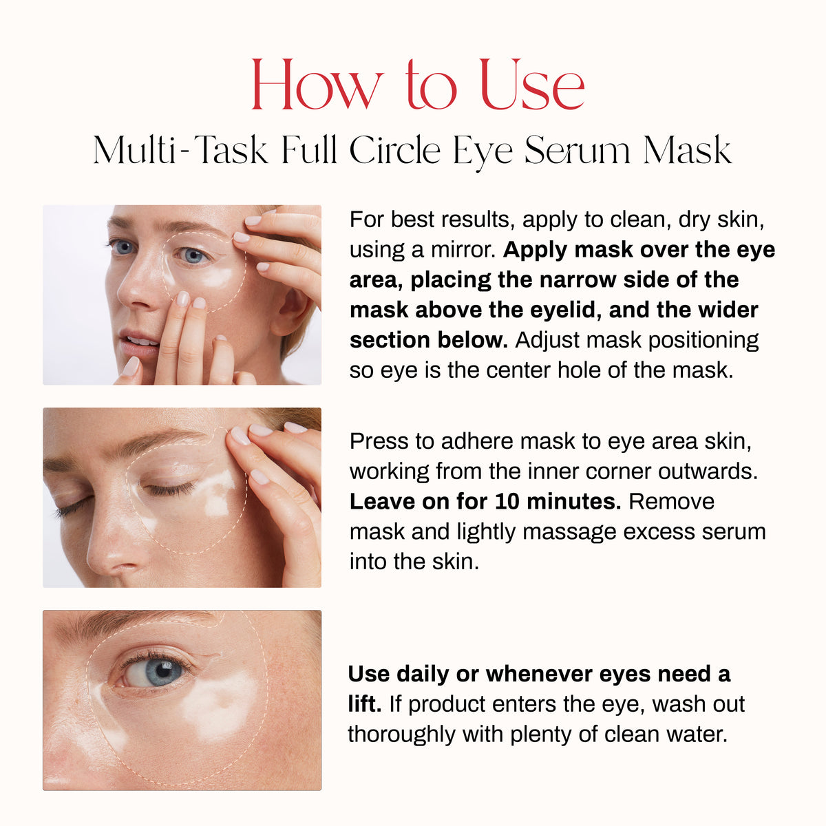 How to Use Multi-Task Full Circle Eye Serum Mask
For best results apply to clean, dry skin. Apply mask over the eye area, placing the narrow side of the mask above the eyelid, and the wider section below. Adjust mask positioning so eye is the center hole of the mask.Press to adhere mask to eye area skin, working from the inner corner outwards. Leave on for 10 minutes. Remove mask and lightly massage excess serum into skin. 
Use whenever eyes need a lift. If product enters the eye, wash out with clean water.